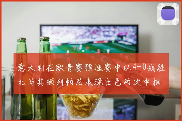 意大利在欧青赛预选赛中以4-0战胜北马其顿利帕尼表现出色两次中框并打入一球