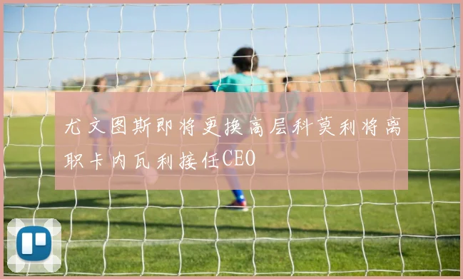 尤文图斯即将更换高层科莫利将离职卡内瓦利接任CEO