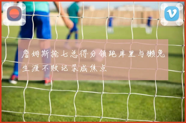 詹姆斯抢七总得分领跑库里与獭兔生涯不败记录成焦点