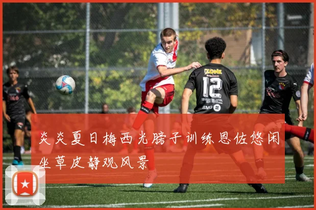 炎炎夏日梅西光膀子训练恩佐悠闲坐草皮静观风景