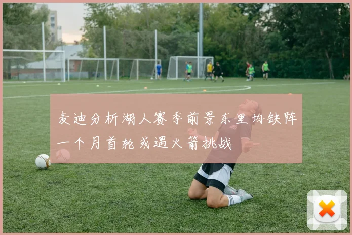 麦迪分析湖人赛季前景东里均缺阵一个月首轮或遇火箭挑战
