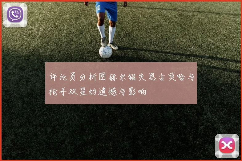 评论员分析图赫尔错失恩古莫哈与枪手双星的遗憾与影响