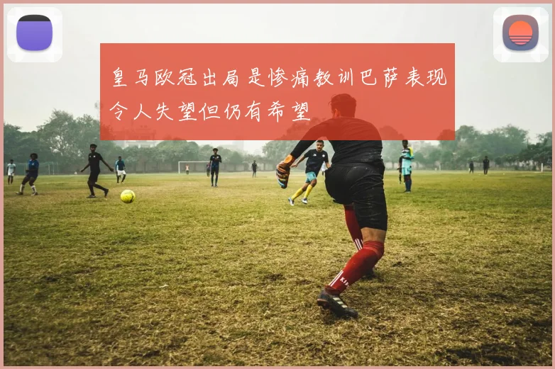 皇马欧冠出局是惨痛教训巴萨表现令人失望但仍有希望