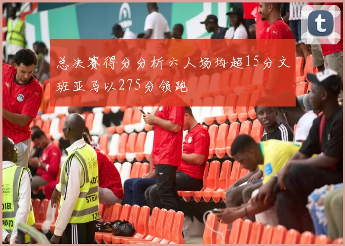 总决赛得分分析六人场均超15分文班亚马以275分领跑