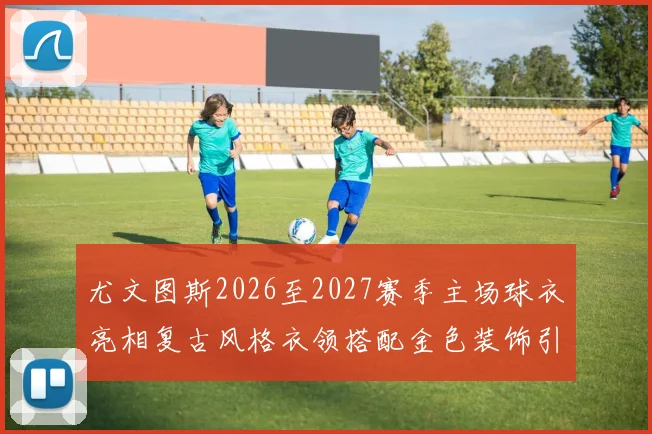 尤文图斯2026至2027赛季主场球衣亮相复古风格衣领搭配金色装饰引关注