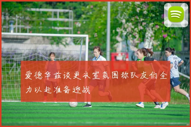 爱德华兹谈更衣室氛围称队友们全力以赴准备迎战