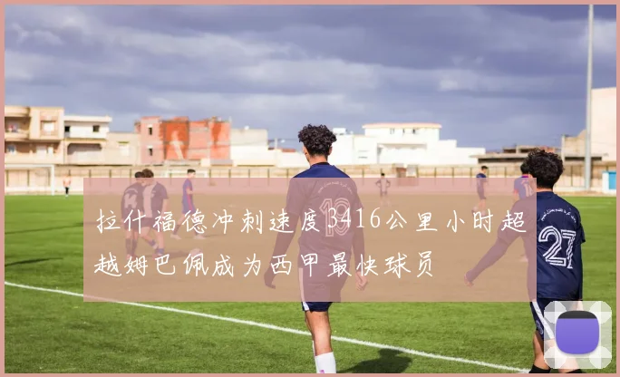 拉什福德冲刺速度3416公里小时超越姆巴佩成为西甲最快球员