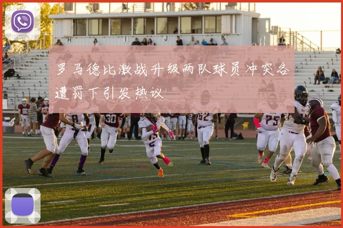 罗马德比激战升级两队球员冲突各遭罚下引发热议