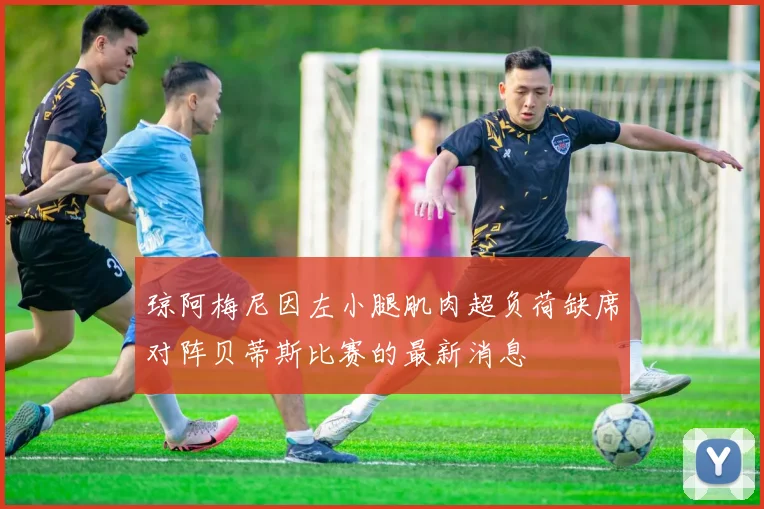 琼阿梅尼因左小腿肌肉超负荷缺席对阵贝蒂斯比赛的最新消息