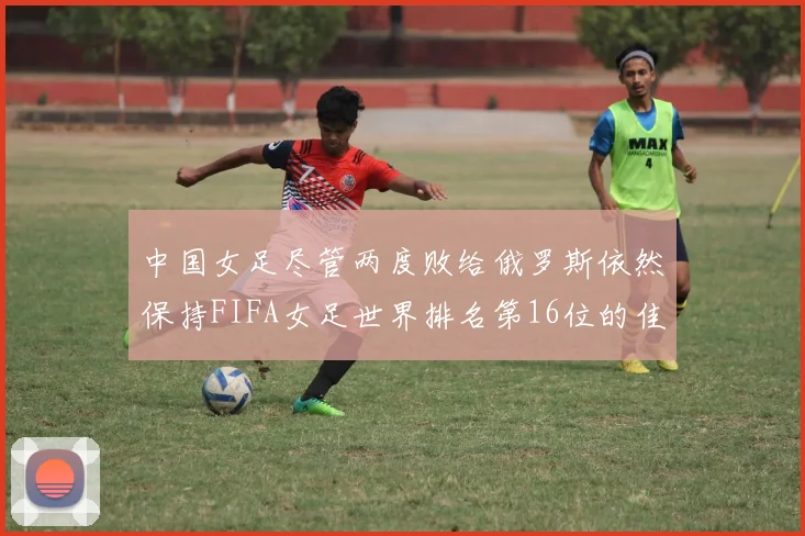 中国女足尽管两度败给俄罗斯依然保持FIFA女足世界排名第16位的佳绩