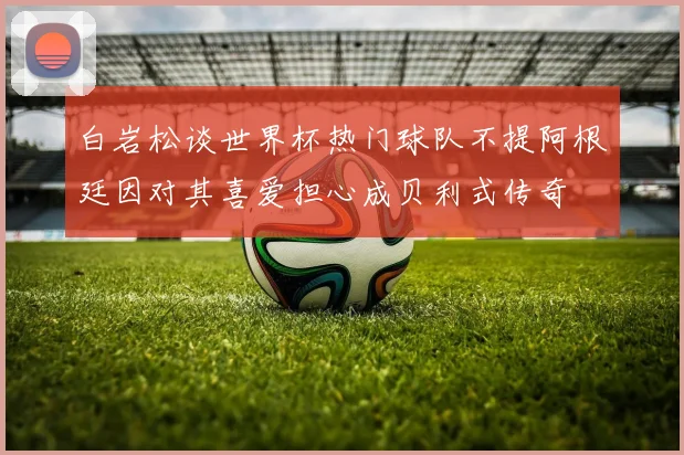 白岩松谈世界杯热门球队不提阿根廷因对其喜爱担心成贝利式传奇