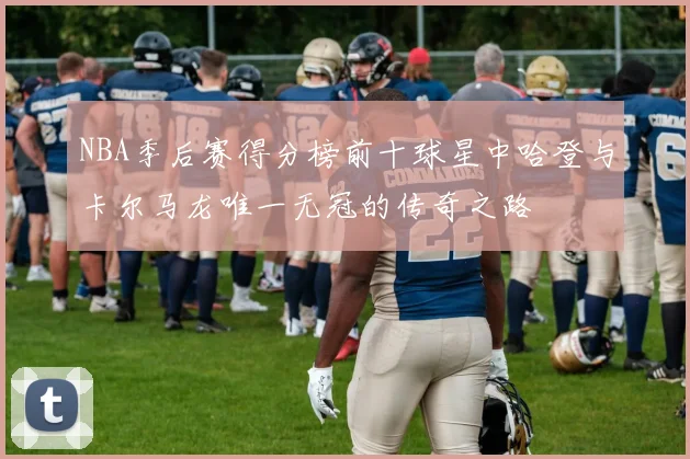 NBA季后赛得分榜前十球星中哈登与卡尔马龙唯一无冠的传奇之路