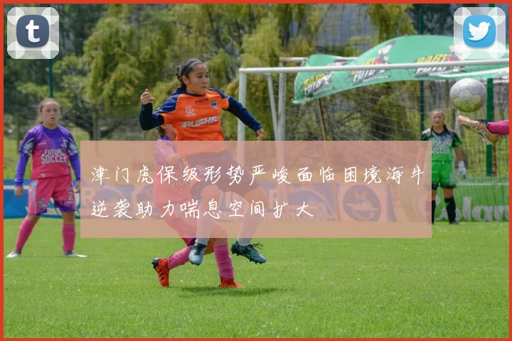 津门虎保级形势严峻面临困境海牛逆袭助力喘息空间扩大