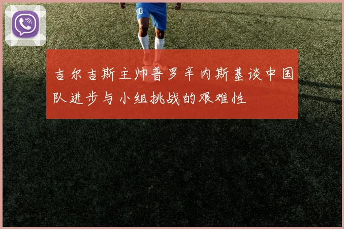 吉尔吉斯主帅普罗辛内斯基谈中国队进步与小组挑战的艰难性