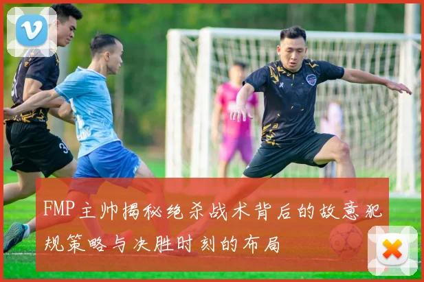 FMP主帅揭秘绝杀战术背后的故意犯规策略与决胜时刻的布局