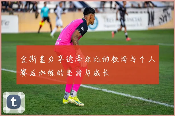 金斯基分享德泽尔比的教诲与个人赛后加练的坚持与成长