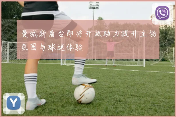 曼城新看台即将开放助力提升主场氛围与球迷体验