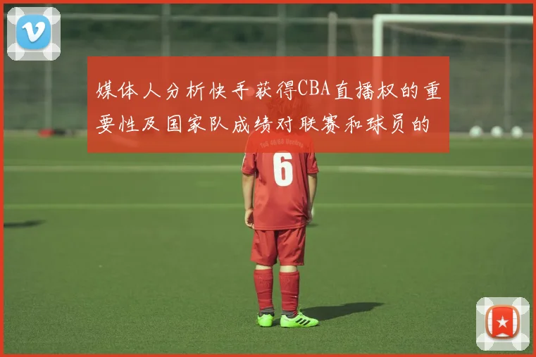 媒体人分析快手获得CBA直播权的重要性及国家队成绩对联赛和球员的影响