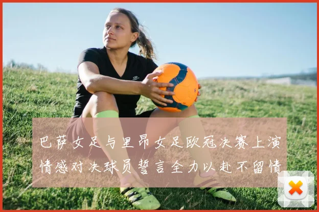 巴萨女足与里昂女足欧冠决赛上演情感对决球员誓言全力以赴不留情面