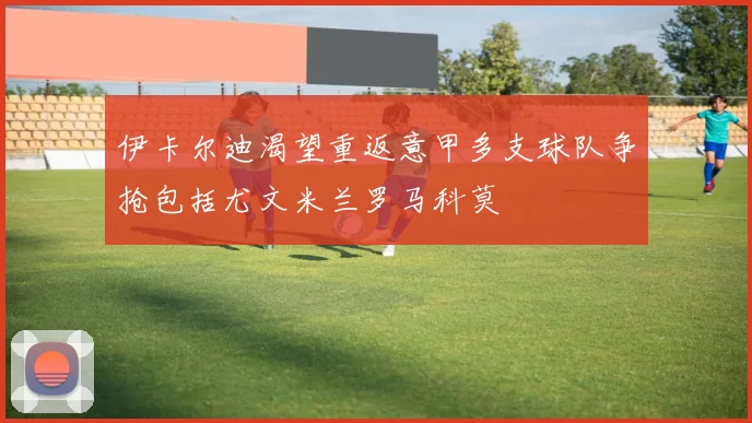 伊卡尔迪渴望重返意甲多支球队争抢包括尤文米兰罗马科莫